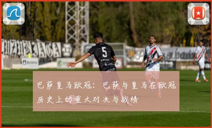 巴萨皇马欧冠：巴萨与皇马在欧冠历史上的重大对决与战绩