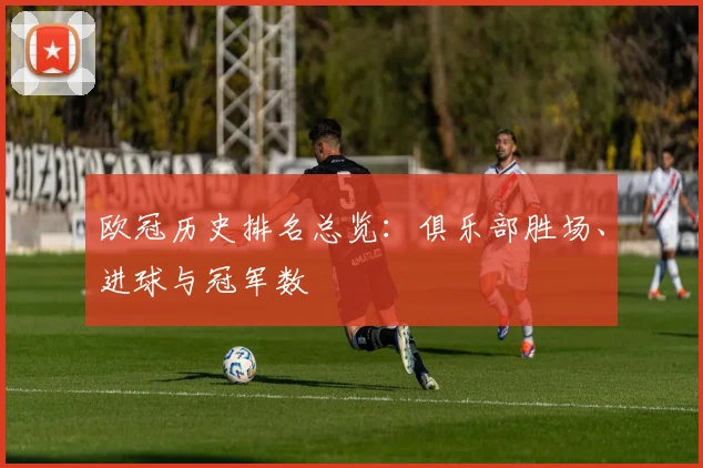 欧冠历史排名总览:俱乐部胜场、进球与冠军数