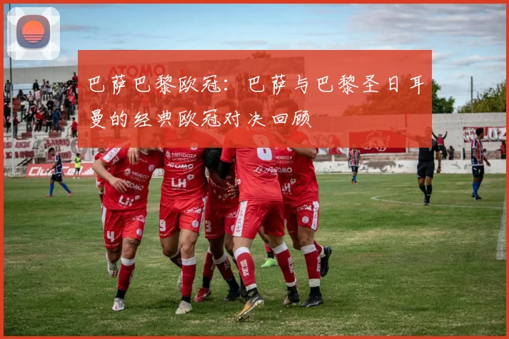 巴萨巴黎欧冠:巴萨与巴黎圣日耳曼的经典欧冠对决回顾