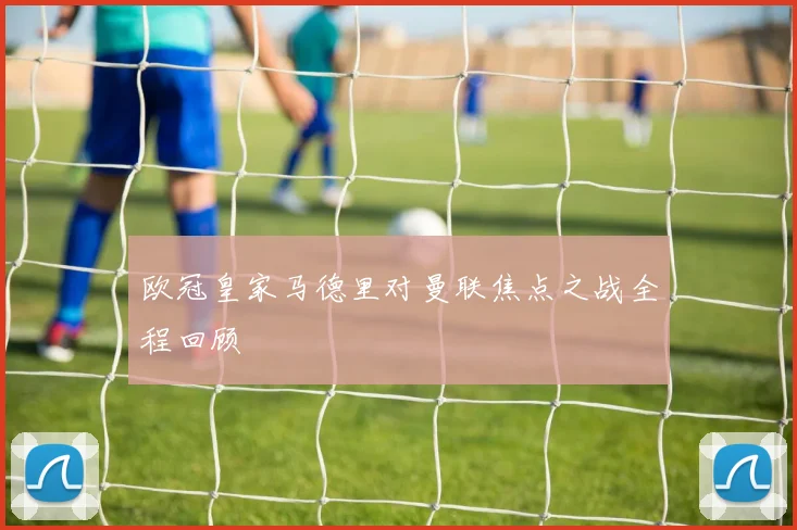 欧冠皇家马德里对曼联焦点之战全程回顾