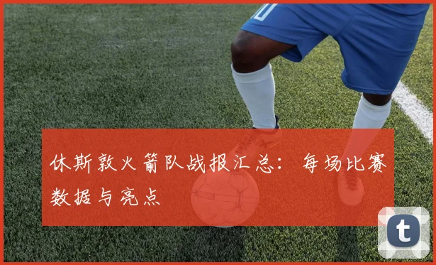 休斯敦火箭队战报汇总：每场比赛数据与亮点