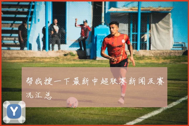帮我搜一下最新中超联赛新闻及赛况汇总