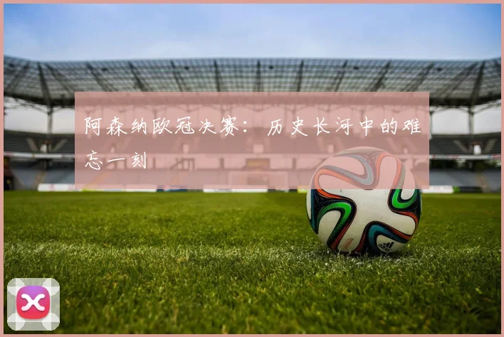 阿森纳欧冠决赛：历史长河中的难忘一刻